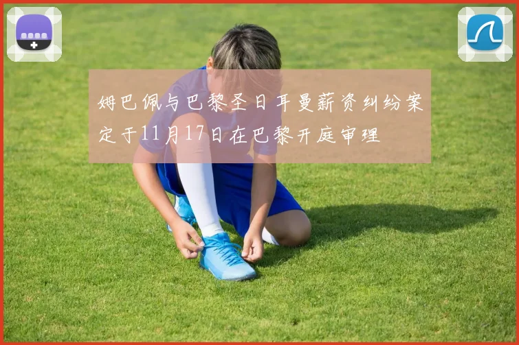 姆巴佩与巴黎圣日耳曼薪资纠纷案定于11月17日在巴黎开庭审理