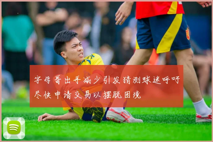 字母哥出手减少引发猜测球迷呼吁尽快申请交易以摆脱困境