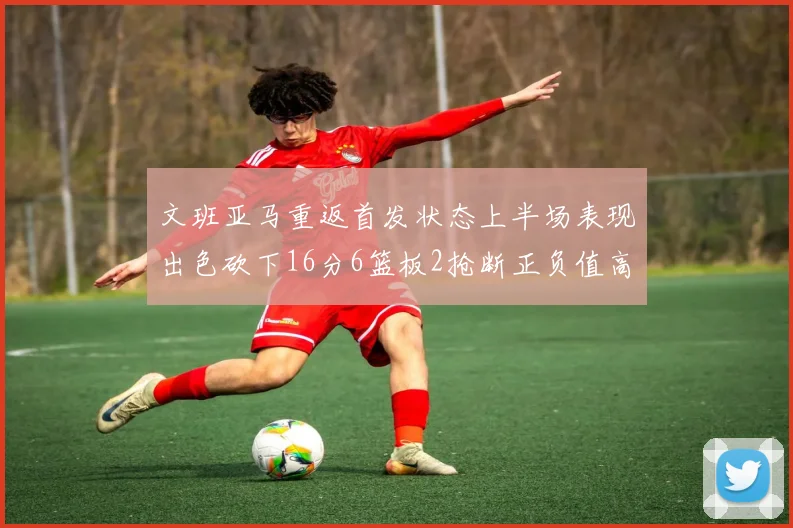 文班亚马重返首发状态上半场表现出色砍下16分6篮板2抢断正负值高达21