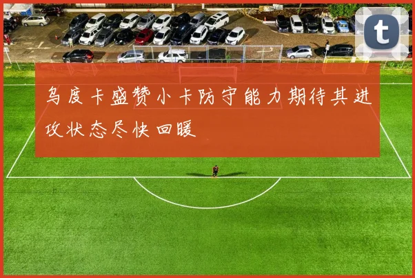乌度卡盛赞小卡防守能力期待其进攻状态尽快回暖