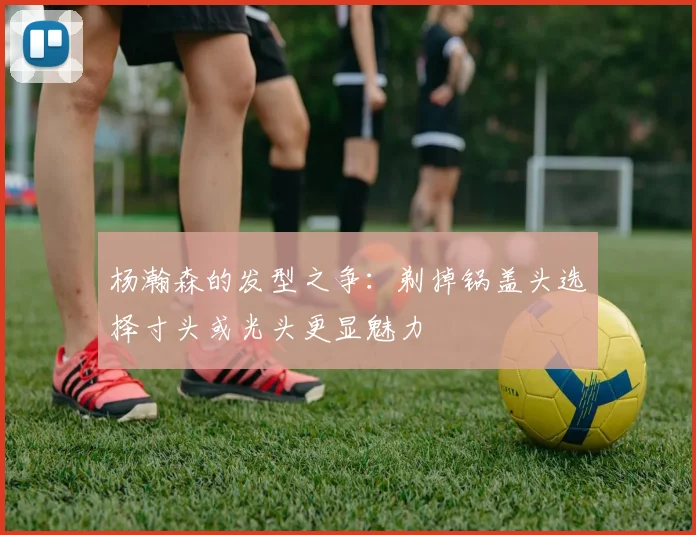 杨瀚森的发型之争：剃掉锅盖头选择寸头或光头更显魅力