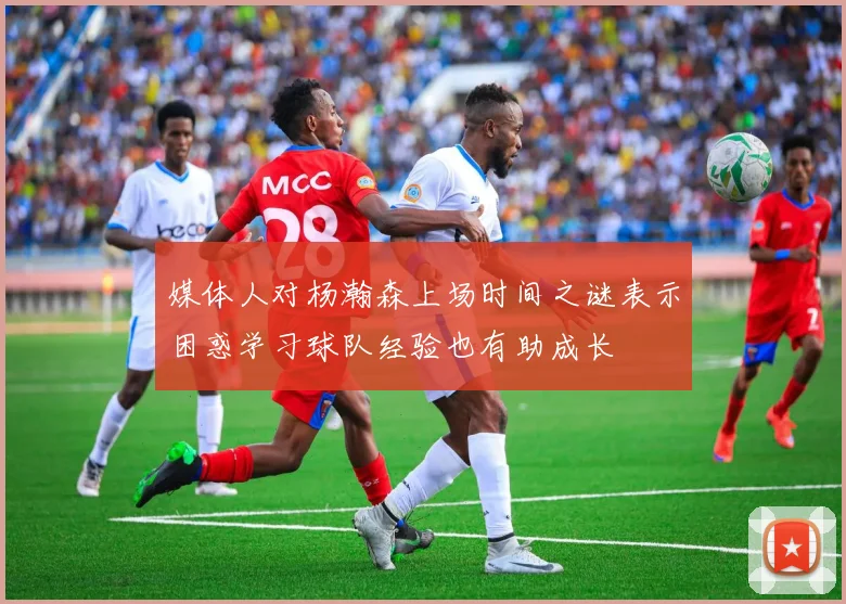 媒体人对杨瀚森上场时间之谜表示困惑学习球队经验也有助成长