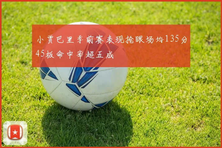 小贾巴里季前赛表现抢眼场均135分45板命中率超五成