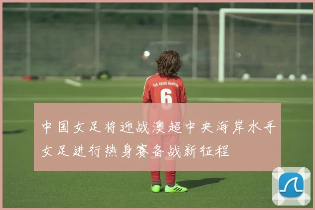 中国女足将迎战澳超中央海岸水手女足进行热身赛备战新征程