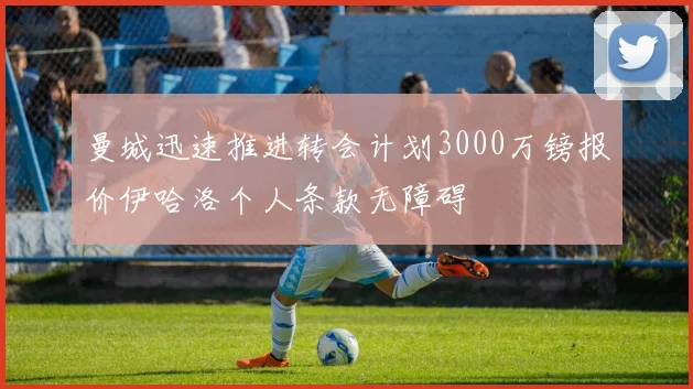 曼城迅速推进转会计划3000万镑报价伊哈洛个人条款无障碍