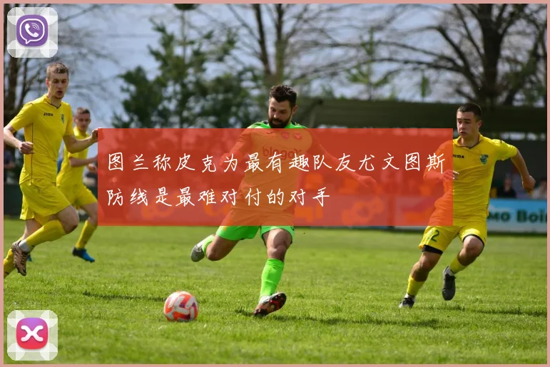 图兰称皮克为最有趣队友尤文图斯防线是最难对付的对手